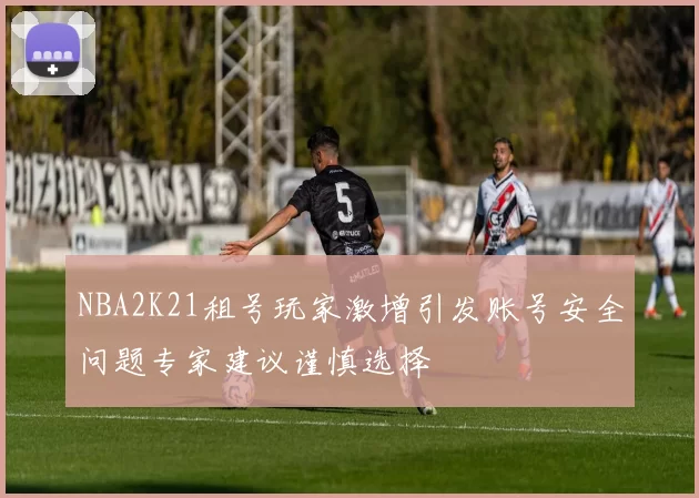 NBA2K21租号玩家激增引发账号安全问题专家建议谨慎选择