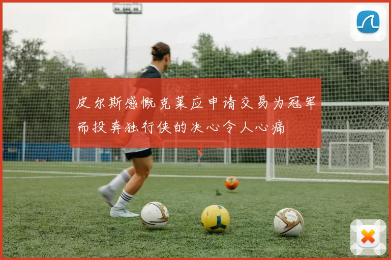 皮尔斯感慨克莱应申请交易为冠军而投奔独行侠的决心令人心痛