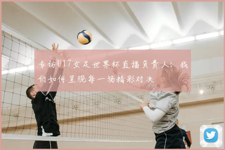 专访U17女足世界杯直播负责人:我们如何呈现每一场精彩对决