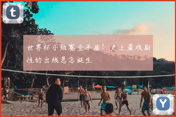 世界杯小组赛全平局!史上最戏剧性的出线悬念诞生