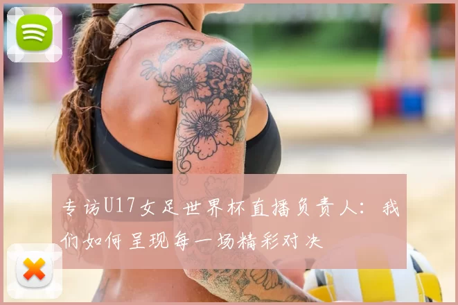 专访U17女足世界杯直播负责人:我们如何呈现每一场精彩对决