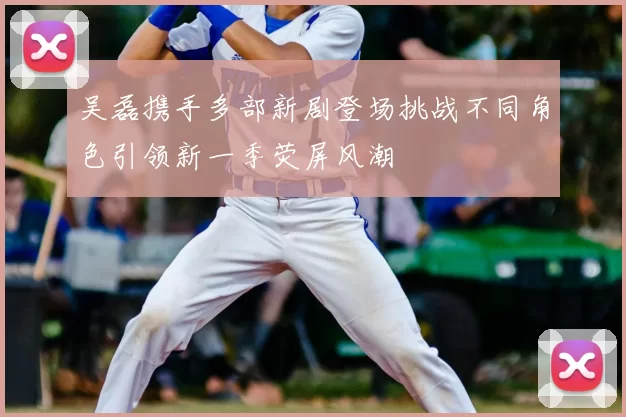 吴磊携手多部新剧登场挑战不同角色引领新一季荧屏风潮