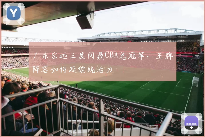 广东宏远三度问鼎CBA总冠军，王牌阵容如何延续统治力