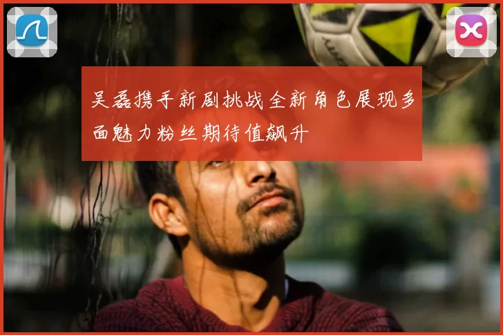 吴磊携手新剧挑战全新角色展现多面魅力粉丝期待值飙升