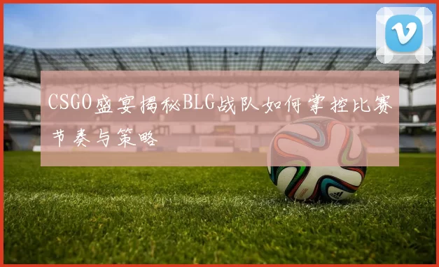 CSGO盛宴揭秘BLG战队如何掌控比赛节奏与策略