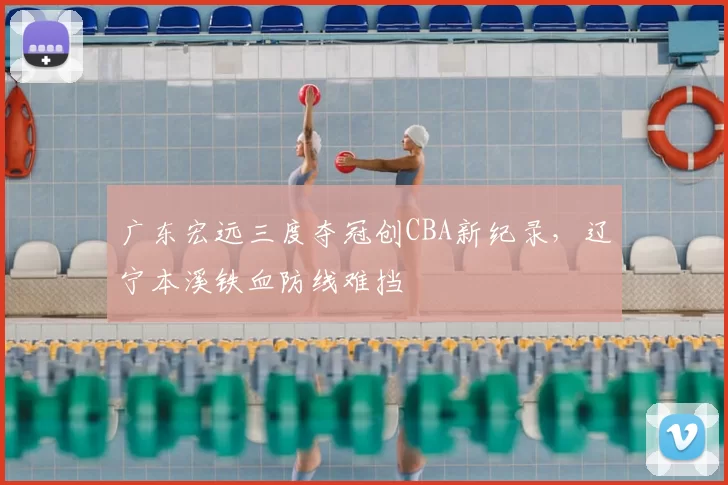 广东宏远三度夺冠创CBA新纪录,辽宁本溪铁血防线难挡