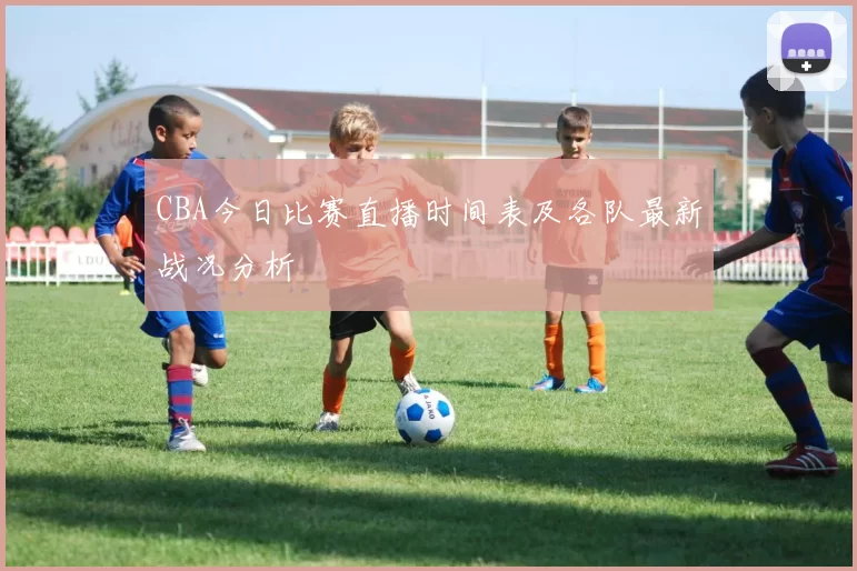 CBA今日比赛直播时间表及各队最新战况分析