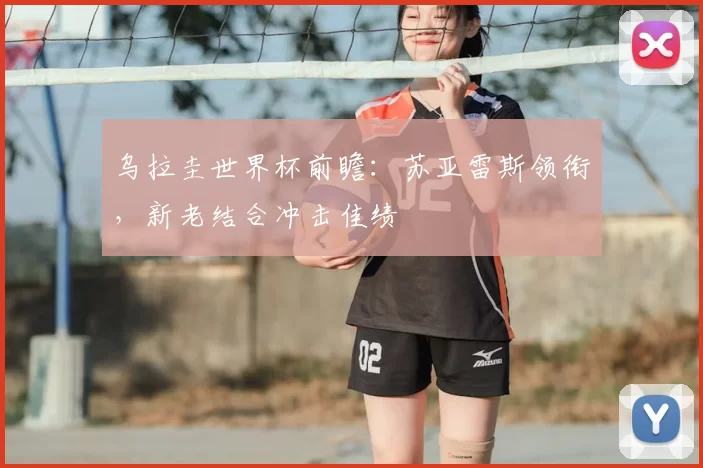 乌拉圭世界杯前瞻:苏亚雷斯领衔,新老结合冲击佳绩