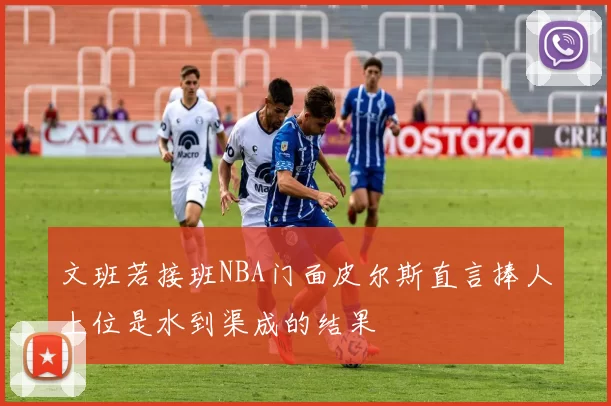 文班若接班NBA门面皮尔斯直言捧人上位是水到渠成的结果