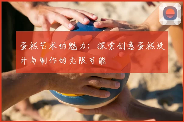 蛋糕艺术的魅力：探索创意蛋糕设计与制作的无限可能