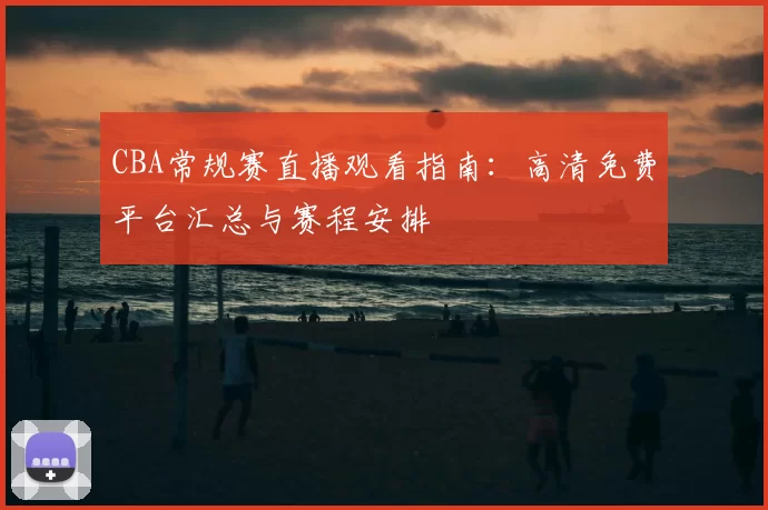 CBA常规赛直播观看指南:高清免费平台汇总与赛程安排