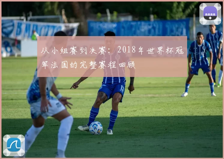 从小组赛到决赛:2018年世界杯冠军法国的完整赛程回顾