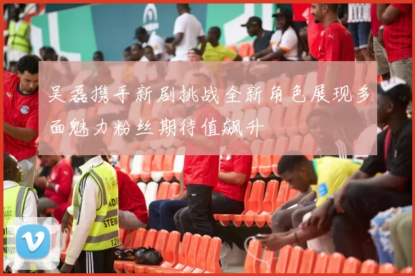 吴磊携手新剧挑战全新角色展现多面魅力粉丝期待值飙升