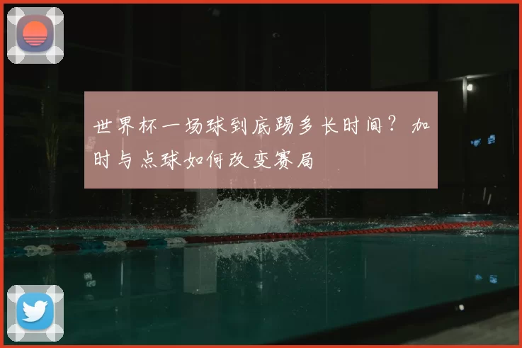 世界杯一场球到底踢多长时间？加时与点球如何改变赛局