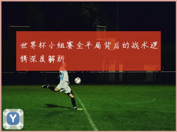 世界杯小组赛全平局背后的战术逻辑深度解析