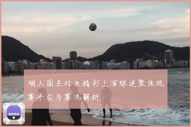 湖人国王对决精彩上演球迷聚焦观赛平台与赛况解析