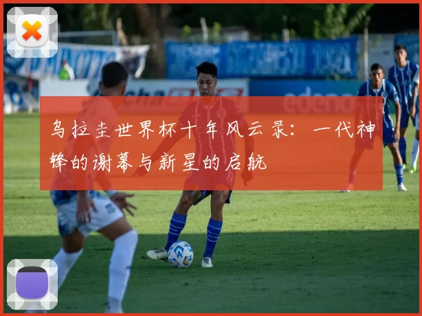 乌拉圭世界杯十年风云录:一代神锋的谢幕与新星的启航