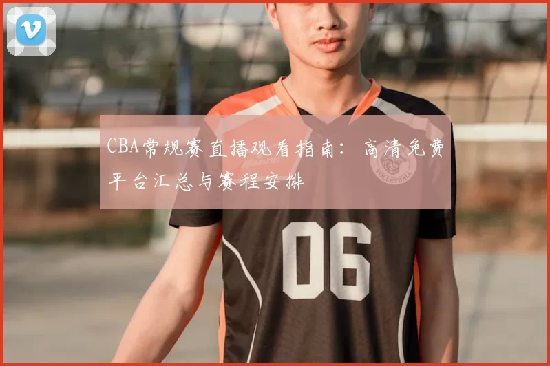 CBA常规赛直播观看指南:高清免费平台汇总与赛程安排