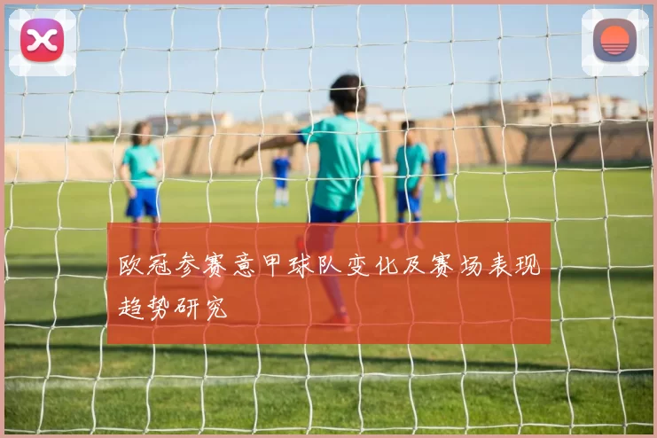 欧冠参赛意甲球队变化及赛场表现趋势研究