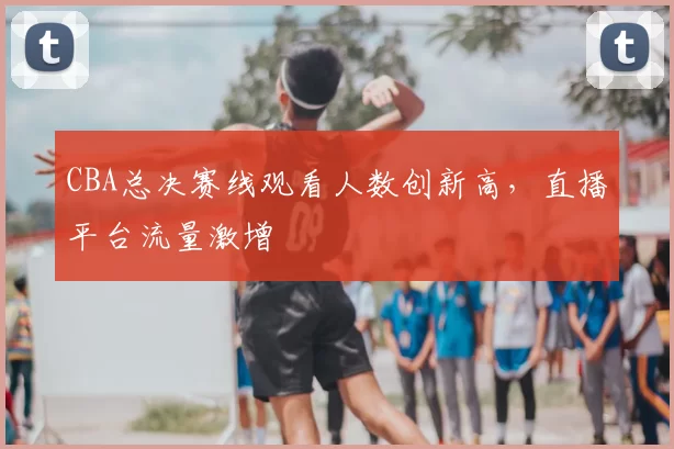 CBA总决赛线观看人数创新高，直播平台流量激增