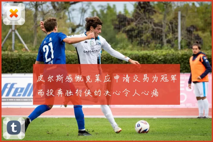 皮尔斯感慨克莱应申请交易为冠军而投奔独行侠的决心令人心痛