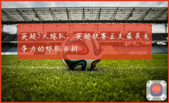 英超5大球队：英超联赛五支最具竞争力的球队分析