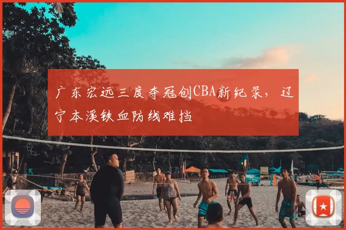 广东宏远三度夺冠创CBA新纪录，辽宁本溪铁血防线难挡