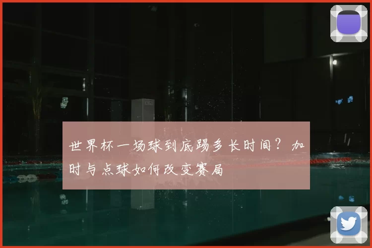 世界杯一场球到底踢多长时间？加时与点球如何改变赛局