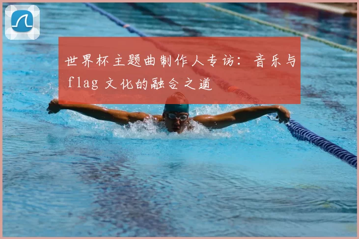 世界杯主题曲制作人专访:音乐与 flag 文化的融合之道