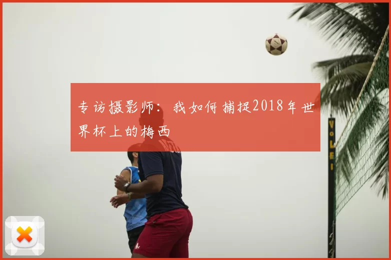 专访摄影师:我如何捕捉2018年世界杯上的梅西