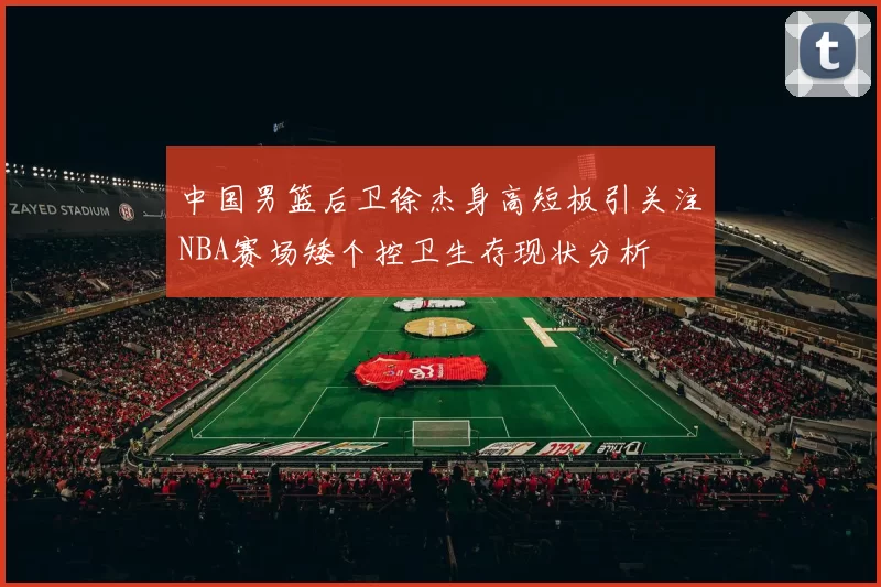中国男篮后卫徐杰身高短板引关注NBA赛场矮个控卫生存现状分析