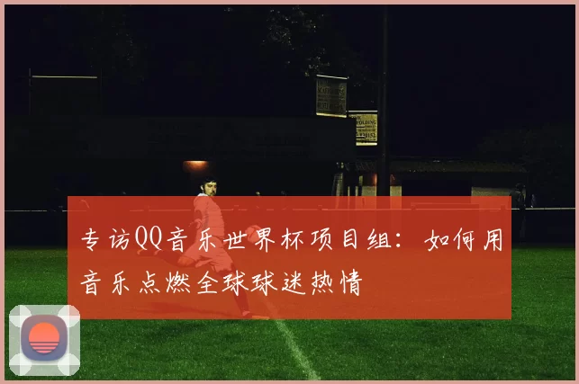 专访QQ音乐世界杯项目组:如何用音乐点燃全球球迷热情