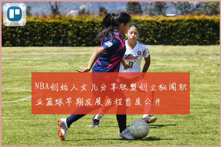 NBA创始人女儿分享联盟创立秘闻职业篮球早期发展历程首度公开