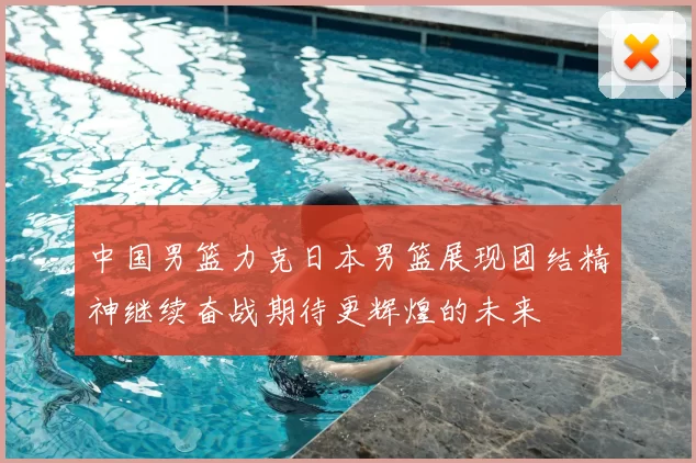 中国男篮力克日本男篮展现团结精神继续奋战期待更辉煌的未来