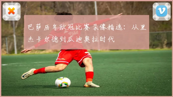 巴萨历年欧冠比赛录像精选：从里杰卡尔德到瓜迪奥拉时代