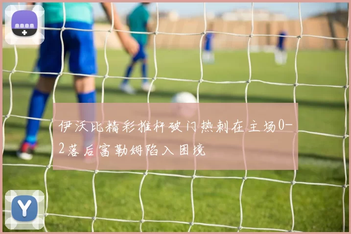 伊沃比精彩推杆破门热刺在主场0-2落后富勒姆陷入困境