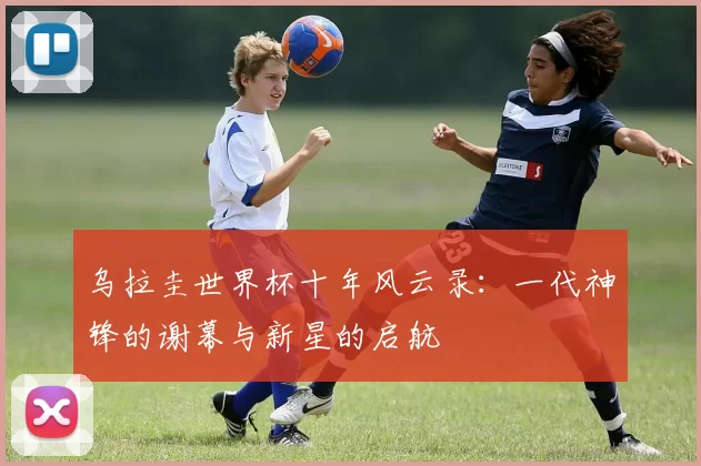 乌拉圭世界杯十年风云录:一代神锋的谢幕与新星的启航