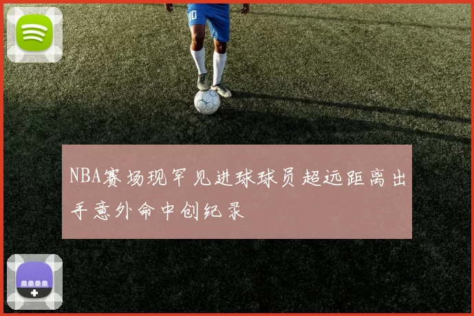 NBA赛场现罕见进球球员超远距离出手意外命中创纪录