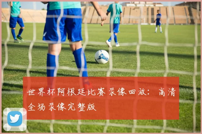 世界杯阿根廷比赛录像回放：高清全场录像完整版