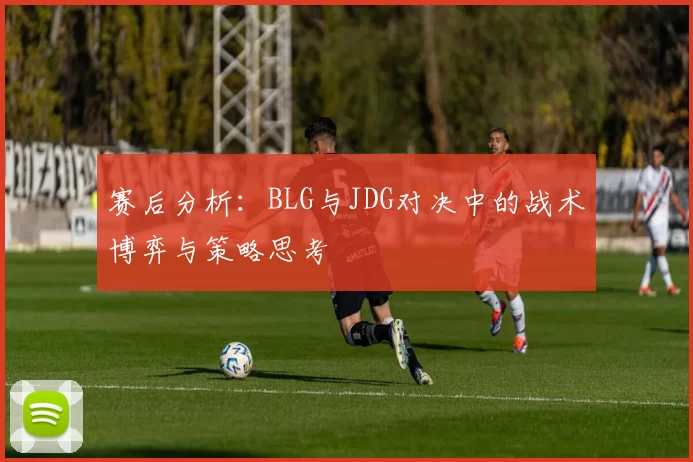 赛后分析：BLG与JDG对决中的战术博弈与策略思考