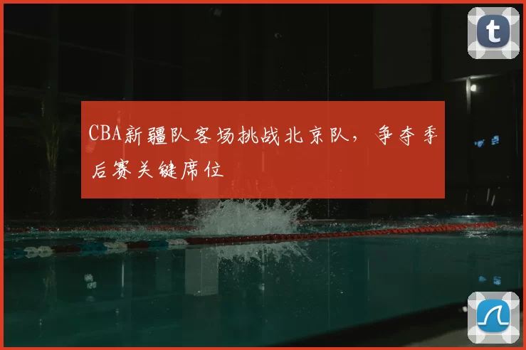 CBA新疆队客场挑战北京队,争夺季后赛关键席位