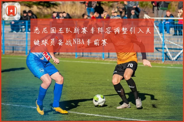 悉尼国王队新赛季阵容调整引入关键球员备战NBA季前赛