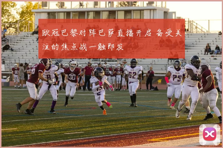欧冠巴黎对阵巴萨直播开启 备受关注的焦点战一触即发