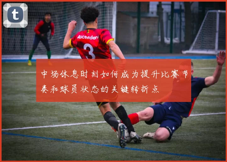 中场休息时刻如何成为提升比赛节奏和球员状态的关键转折点