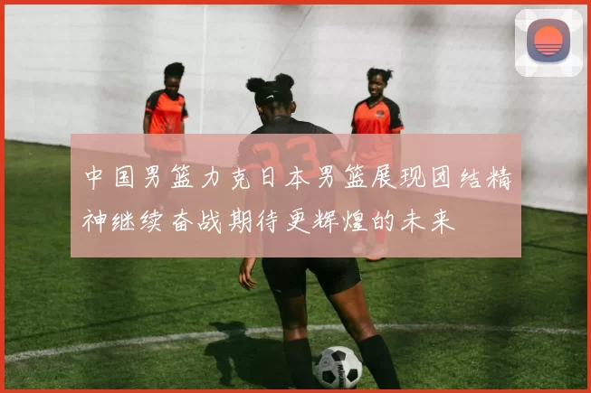 中国男篮力克日本男篮展现团结精神继续奋战期待更辉煌的未来