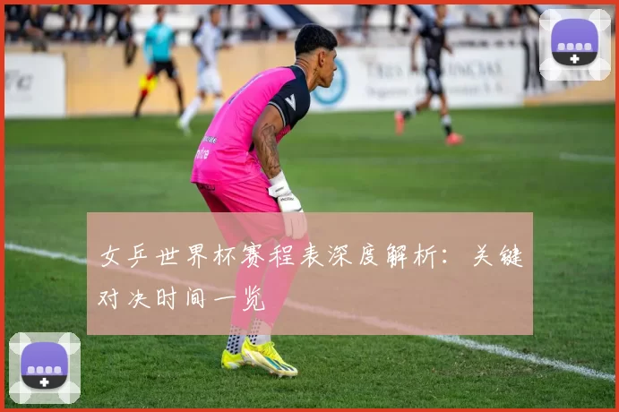 女乒世界杯赛程表深度解析：关键对决时间一览