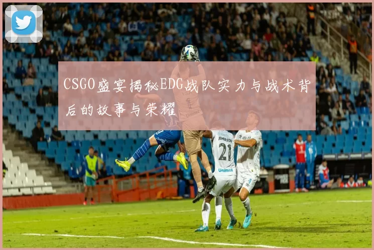 CSGO盛宴揭秘EDG战队实力与战术背后的故事与荣耀