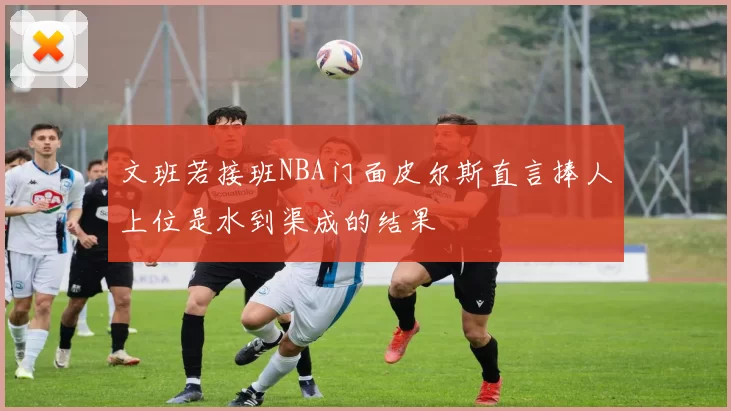 文班若接班NBA门面皮尔斯直言捧人上位是水到渠成的结果