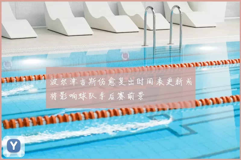 波尔津吉斯伤愈复出时间表更新或将影响球队季后赛前景