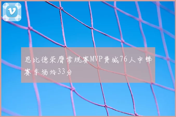 恩比德荣膺常规赛MVP费城76人中锋赛季场均33分